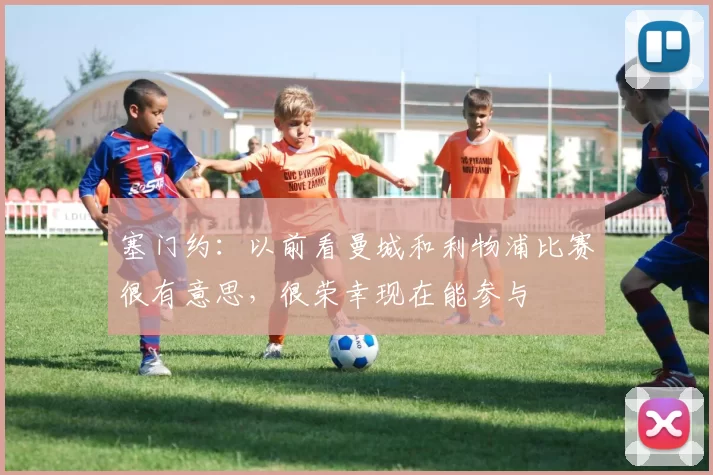 塞门约：以前看曼城和利物浦比赛很有意思，很荣幸现在能参与