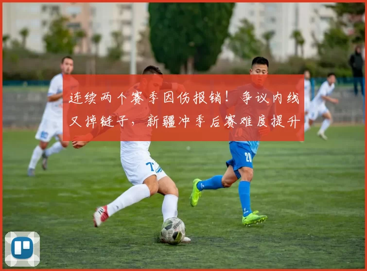 连续两个赛季因伤报销！争议内线又掉链子，新疆冲季后赛难度提升